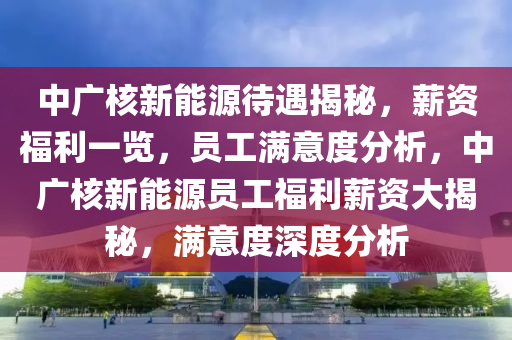 中广核新能源待遇揭秘，薪资福利一览，员工满意度分析，中广核新能源员工福利薪资大揭秘，满意度深度分析