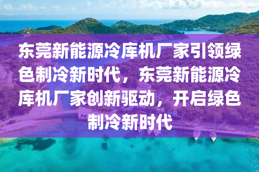 东莞新能源冷库机厂家引领绿色制冷新时代，东莞新能源冷库机厂家创新驱动，开启绿色制冷新时代