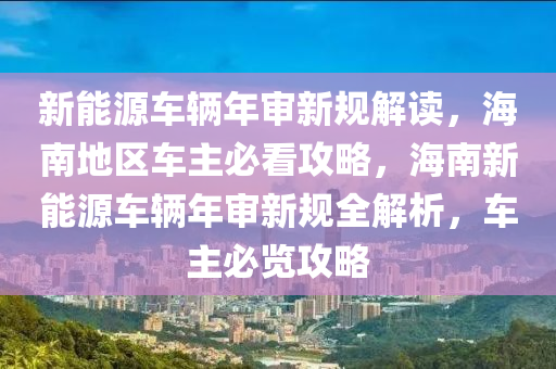 新能源车辆年审新规解读，海南地区车主必看攻略，海南新能源车辆年审新规全解析，车主必览攻略