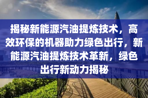 揭秘新能源汽油提炼技术，高效环保的机器助力绿色出行，新能源汽油提炼技术革新，绿色出行新动力揭秘