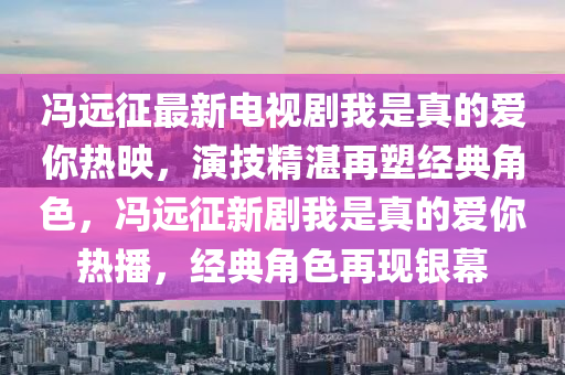 冯远征最新电视剧我是真的爱你热映，演技精湛再塑经典角色，冯远征新剧我是真的爱你热播，经典角色再现银幕