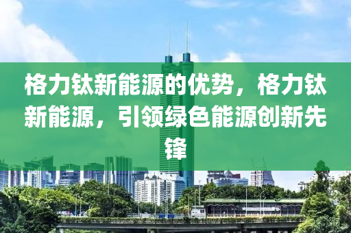 格力钛新能源的优势，格力钛新能源，引领绿色能源创新先锋