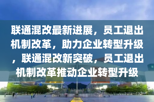 联通混改最新进展，员工退出机制改革，助力企业转型升级，联通混改新突破，员工退出机制改革推动企业转型升级