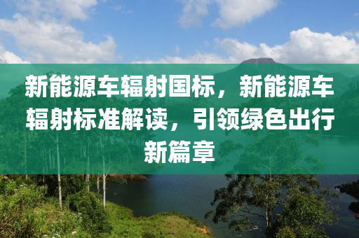 新能源车辐射国标，新能源车辐射标准解读，引领绿色出行新篇章