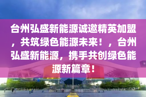 台州弘盛新能源诚邀精英加盟，共筑绿色能源未来！，台州弘盛新能源，携手共创绿色能源新篇章！