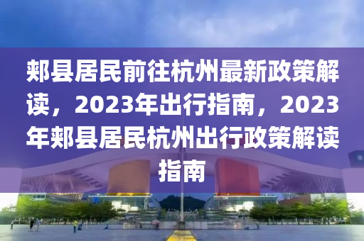 郏县居民前往杭州最新政策解读，2023年出行指南，2023年郏县居民杭州出行政策解读指南