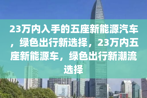 23万内入手的五座新能源汽车，绿色出行新选择，23万内五座新能源车，绿色出行新潮流选择