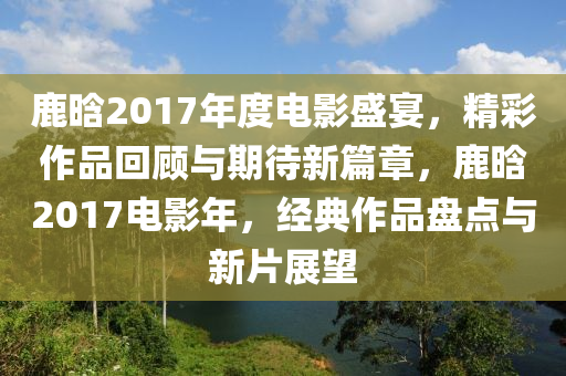 鹿晗2017年度电影盛宴，精彩作品回顾与期待新篇章，鹿晗2017电影年，经典作品盘点与新片展望