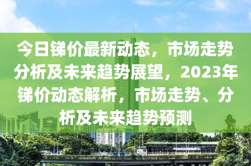 今日锑价最新动态，市场走势分析及未来趋势展望，2023年锑价动态解析，市场走势、分析及未来趋势预测