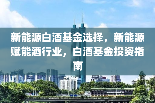 新能源白酒基金选择，新能源赋能酒行业，白酒基金投资指南