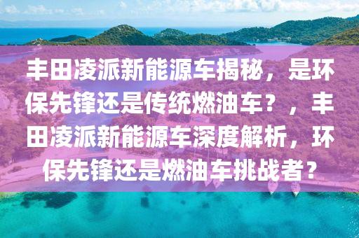 丰田凌派新能源车揭秘，是环保先锋还是传统燃油车？，丰田凌派新能源车深度解析，环保先锋还是燃油车挑战者？