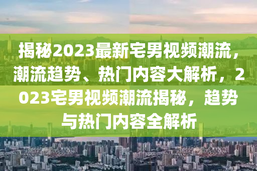 揭秘2023最新宅男视频潮流，潮流趋势、热门内容大解析，2023宅男视频潮流揭秘，趋势与热门内容全解析