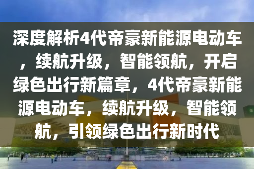 深度解析4代帝豪新能源电动车，续航升级，智能领航，开启绿色出行新篇章，4代帝豪新能源电动车，续航升级，智能领航，引领绿色出行新时代