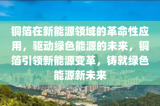 铜箔在新能源领域的革命性应用，驱动绿色能源的未来，铜箔引领新能源变革，铸就绿色能源新未来