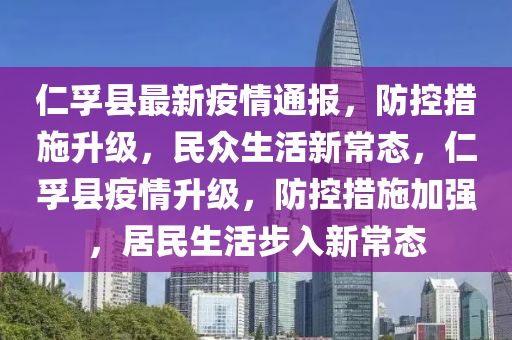 仁孚县最新疫情通报，防控措施升级，民众生活新常态，仁孚县疫情升级，防控措施加强，居民生活步入新常态