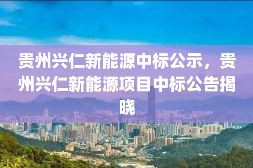 贵州兴仁新能源中标公示，贵州兴仁新能源项目中标公告揭晓