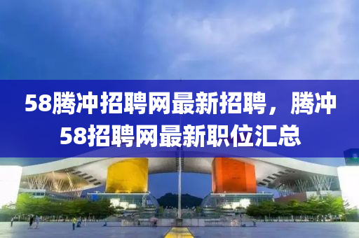 58腾冲招聘网最新招聘，腾冲58招聘网最新职位汇总