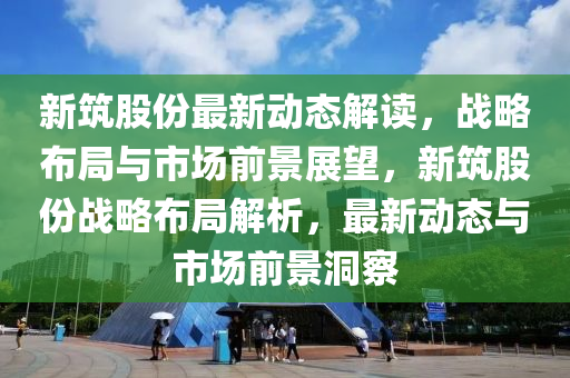 新筑股份最新动态解读，战略布局与市场前景展望，新筑股份战略布局解析，最新动态与市场前景洞察