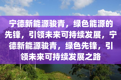 宁德新能源骏青，绿色能源的先锋，引领未来可持续发展，宁德新能源骏青，绿色先锋，引领未来可持续发展之路