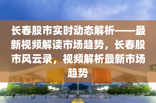 长春股市实时动态解析——最新视频解读市场趋势，长春股市风云录，视频解析最新市场趋势