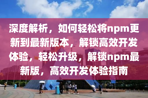 深度解析，如何轻松将npm更新到最新版本，解锁高效开发体验，轻松升级，解锁npm最新版，高效开发体验指南