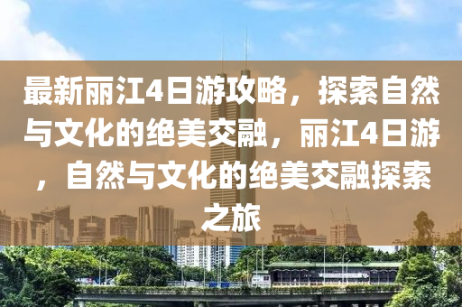 最新丽江4日游攻略，探索自然与文化的绝美交融，丽江4日游，自然与文化的绝美交融探索之旅