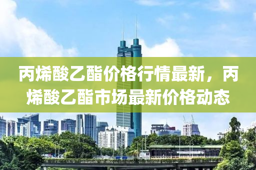 丙烯酸乙酯价格行情最新，丙烯酸乙酯市场最新价格动态