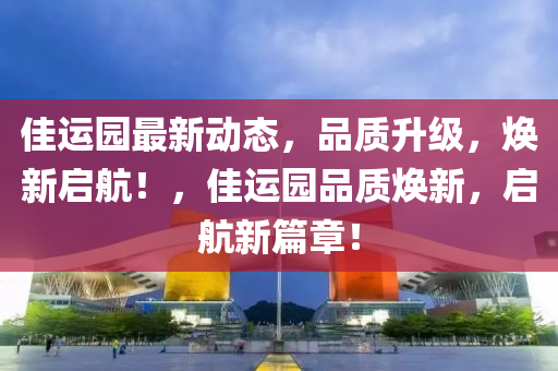 佳运园最新动态，品质升级，焕新启航！，佳运园品质焕新，启航新篇章！