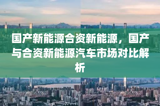 国产新能源合资新能源，国产与合资新能源汽车市场对比解析