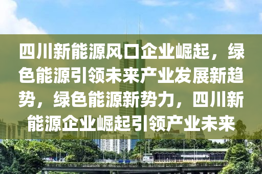 四川新能源风口企业崛起，绿色能源引领未来产业发展新趋势，绿色能源新势力，四川新能源企业崛起引领产业未来