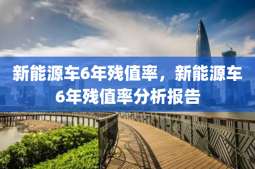 新能源车6年残值率，新能源车6年残值率分析报告