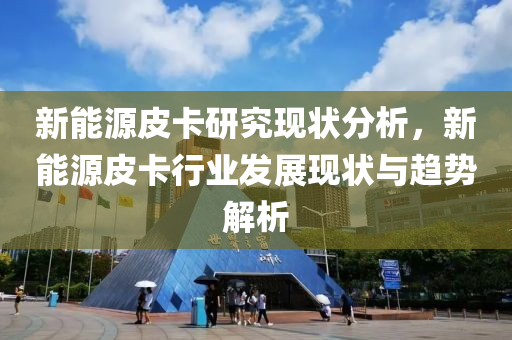 新能源皮卡研究现状分析，新能源皮卡行业发展现状与趋势解析