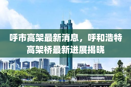 呼市高架最新消息，呼和浩特高架桥最新进展揭晓