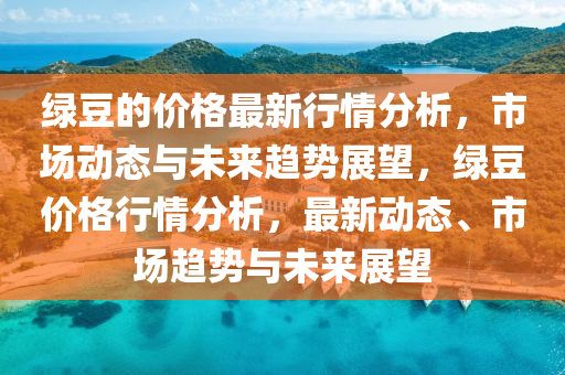 绿豆的价格最新行情分析，市场动态与未来趋势展望，绿豆价格行情分析，最新动态、市场趋势与未来展望