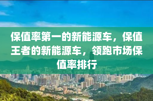 保值率第一的新能源车，保值王者的新能源车，领跑市场保值率排行