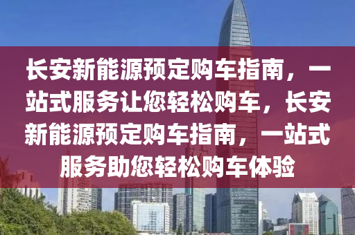 长安新能源预定购车指南，一站式服务让您轻松购车，长安新能源预定购车指南，一站式服务助您轻松购车体验