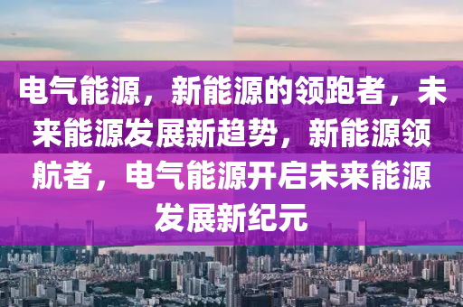 电气能源，新能源的领跑者，未来能源发展新趋势，新能源领航者，电气能源开启未来能源发展新纪元