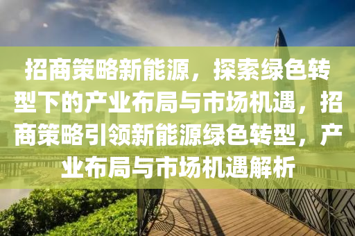 招商策略新能源，探索绿色转型下的产业布局与市场机遇，招商策略引领新能源绿色转型，产业布局与市场机遇解析