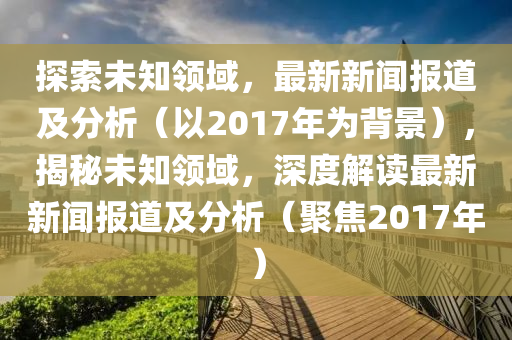 探索未知领域，最新新闻报道及分析（以2017年为背景），揭秘未知领域，深度解读最新新闻报道及分析（聚焦2017年）