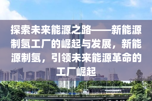 探索未来能源之路——新能源制氢工厂的崛起与发展，新能源制氢，引领未来能源革命的工厂崛起