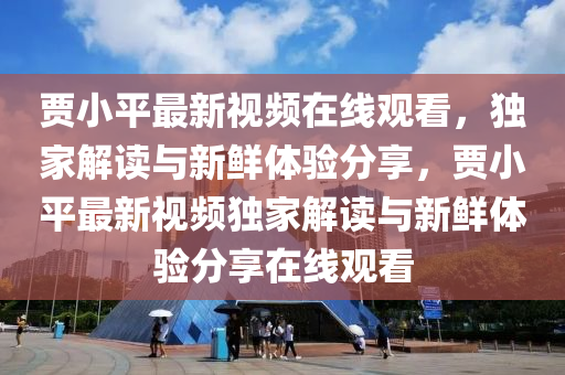 贾小平最新视频在线观看，独家解读与新鲜体验分享，贾小平最新视频独家解读与新鲜体验分享在线观看