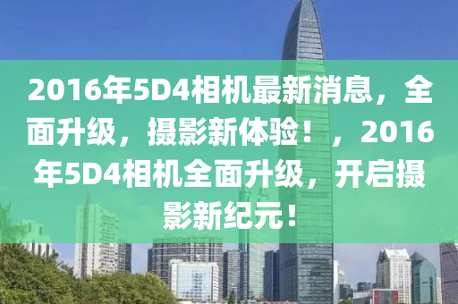 2016年5D4相机最新消息，全面升级，摄影新体验！，2016年5D4相机全面升级，开启摄影新纪元！