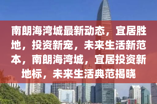 南朗海湾城最新动态，宜居胜地，投资新宠，未来生活新范本，南朗海湾城，宜居投资新地标，未来生活典范揭晓