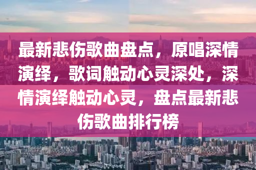 最新悲伤歌曲盘点，原唱深情演绎，歌词触动心灵深处，深情演绎触动心灵，盘点最新悲伤歌曲排行榜