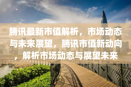 腾讯最新市值解析，市场动态与未来展望，腾讯市值新动向，解析市场动态与展望未来