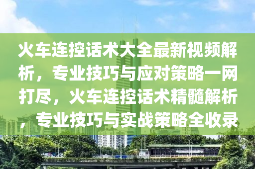 火车连控话术大全最新视频解析，专业技巧与应对策略一网打尽，火车连控话术精髓解析，专业技巧与实战策略全收录