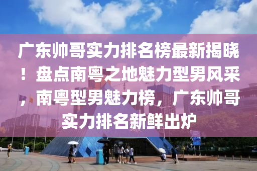 广东帅哥实力排名榜最新揭晓！盘点南粤之地魅力型男风采，南粤型男魅力榜，广东帅哥实力排名新鲜出炉