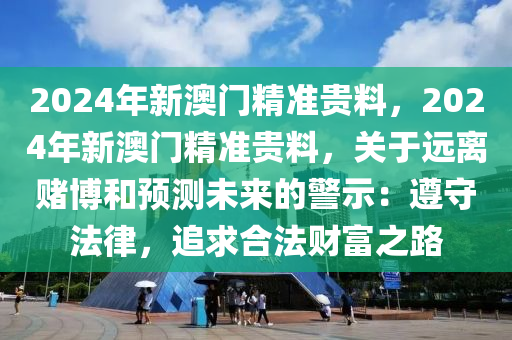 2024年新澳门精准贵料，2024年新澳门精准贵料，关于远离赌博和预测未来的警示：遵守法律，追求合法财富之路