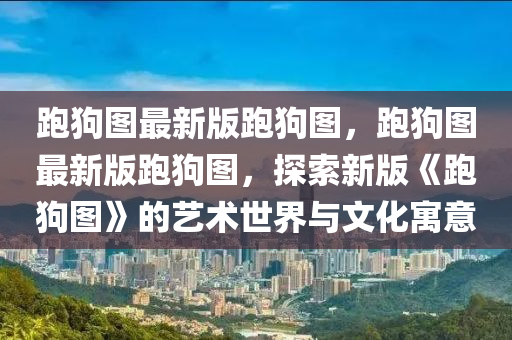 跑狗图最新版跑狗图，跑狗图最新版跑狗图，探索新版《跑狗图》的艺术世界与文化寓意