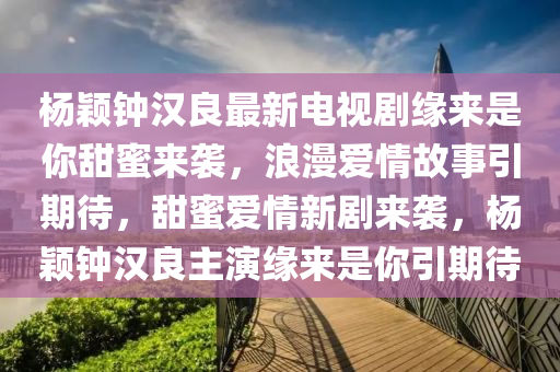 杨颖钟汉良最新电视剧缘来是你甜蜜来袭，浪漫爱情故事引期待，甜蜜爱情新剧来袭，杨颖钟汉良主演缘来是你引期待